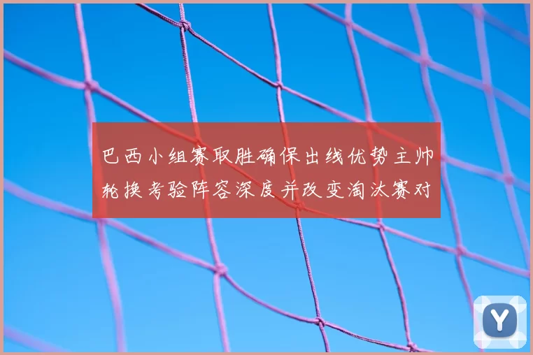 巴西小组赛取胜确保出线优势主帅轮换考验阵容深度并改变淘汰赛对阵形势