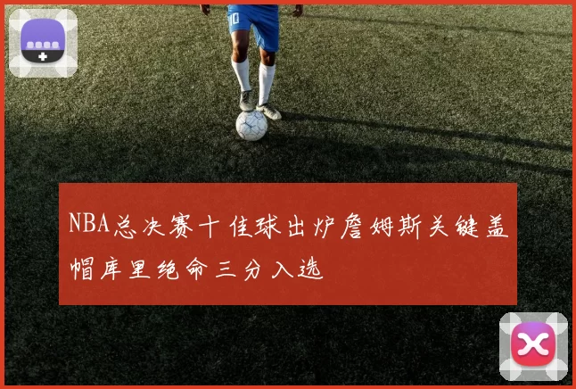 NBA总决赛十佳球出炉詹姆斯关键盖帽库里绝命三分入选
