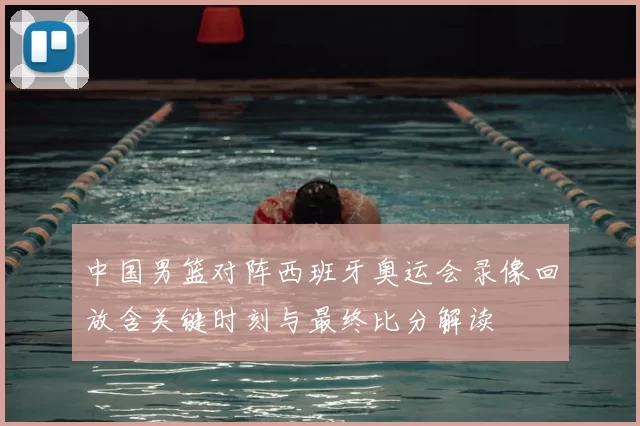 中国男篮对阵西班牙奥运会录像回放含关键时刻与最终比分解读