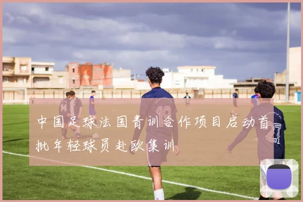 中国足球法国青训合作项目启动首批年轻球员赴欧集训