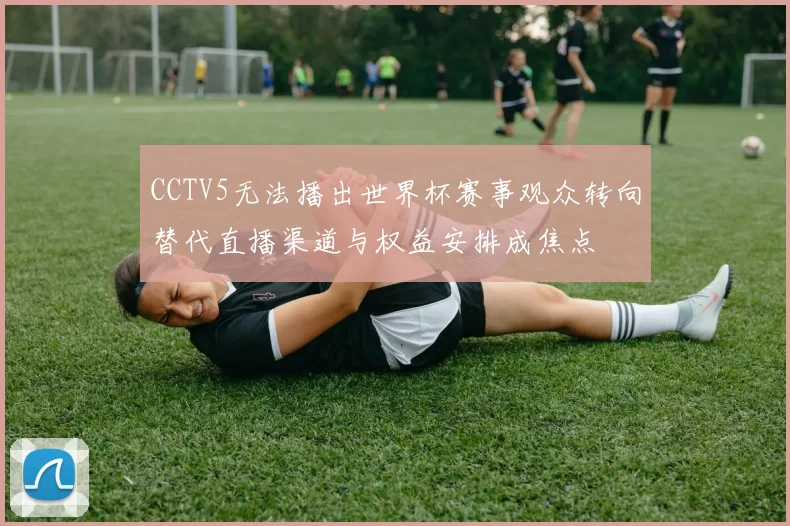 CCTV5无法播出世界杯赛事观众转向替代直播渠道与权益安排成焦点