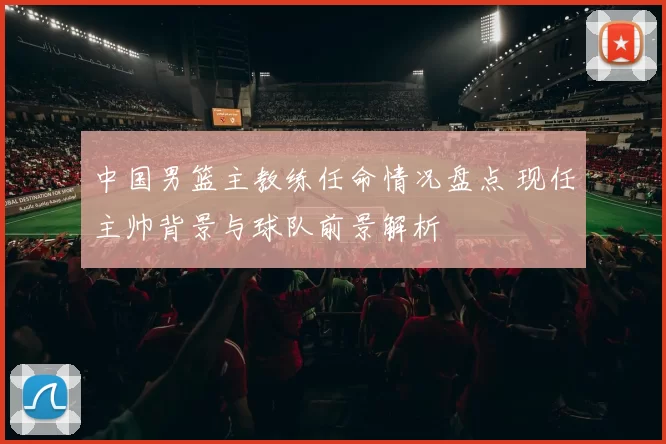 中国男篮主教练任命情况盘点 现任主帅背景与球队前景解析