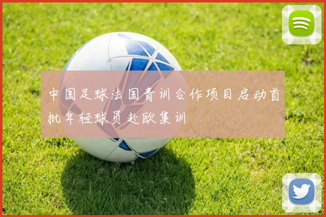 中国足球法国青训合作项目启动首批年轻球员赴欧集训