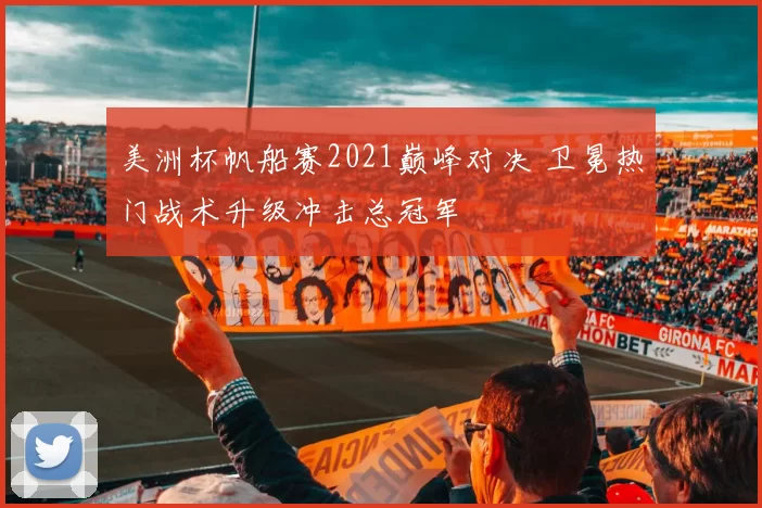 美洲杯帆船赛2021巅峰对决 卫冕热门战术升级冲击总冠军