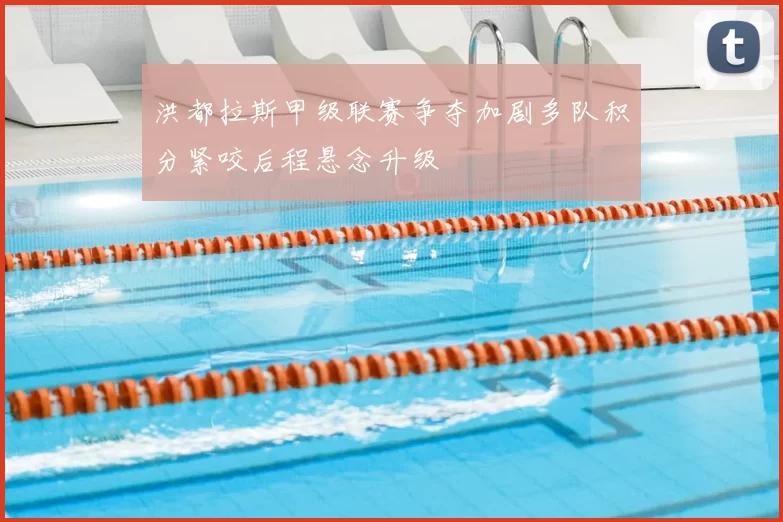 洪都拉斯甲级联赛争夺加剧多队积分紧咬后程悬念升级