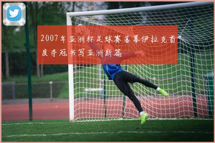 2007年亚洲杯足球赛落幕伊拉克首度夺冠书写亚洲新篇