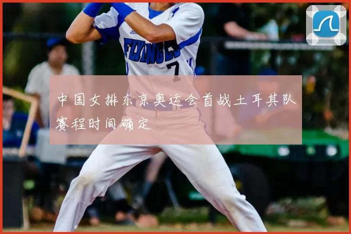 中国女排东京奥运会首战土耳其队赛程时间确定
