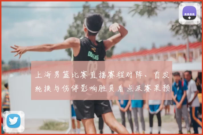 上海男篮比赛直播赛程对阵、首发轮换与伤停影响胜负看点及赛果预判