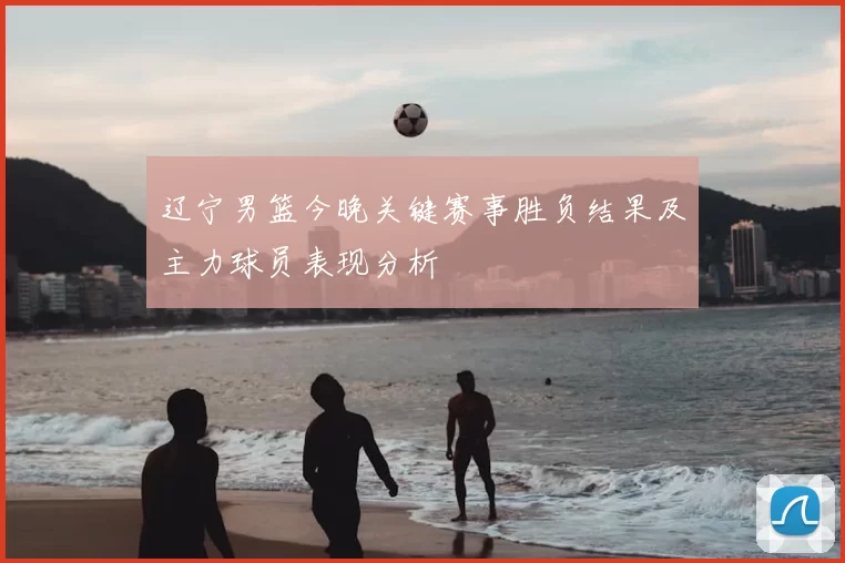 辽宁男篮今晚关键赛事胜负结果及主力球员表现分析