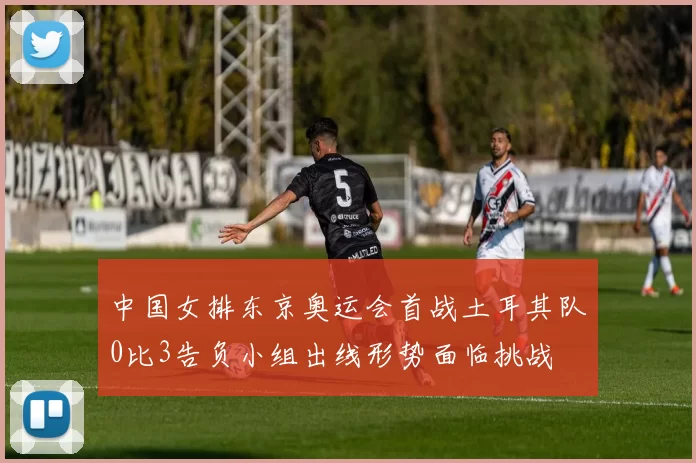 中国女排东京奥运会首战土耳其队0比3告负小组出线形势面临挑战