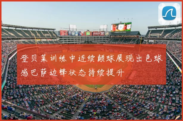 登贝莱训练中连续颠球展现出色球感巴萨边锋状态持续提升