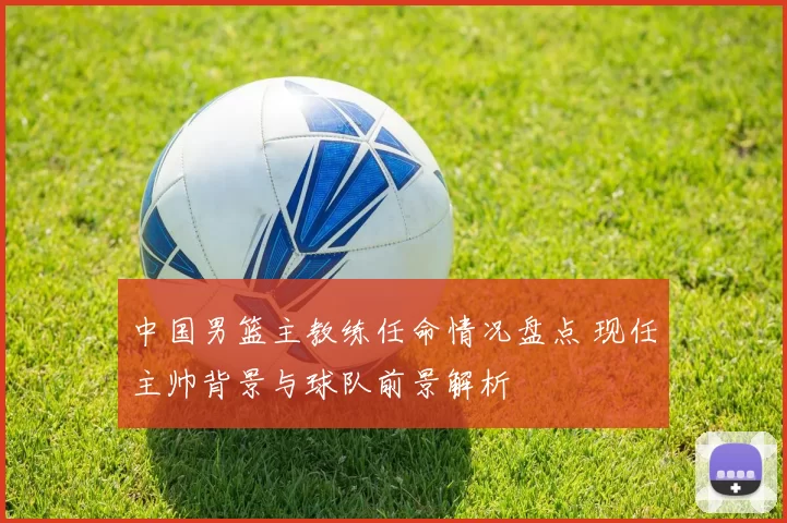 中国男篮主教练任命情况盘点 现任主帅背景与球队前景解析