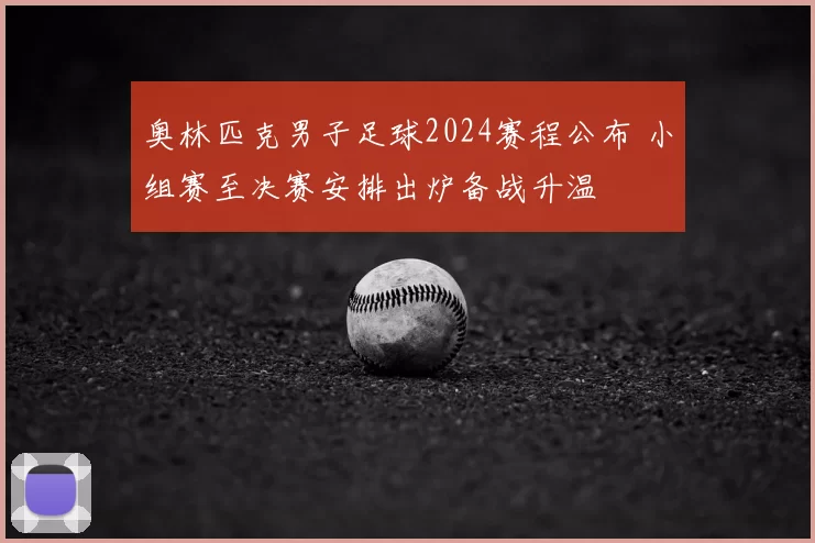 奥林匹克男子足球2024赛程公布 小组赛至决赛安排出炉备战升温