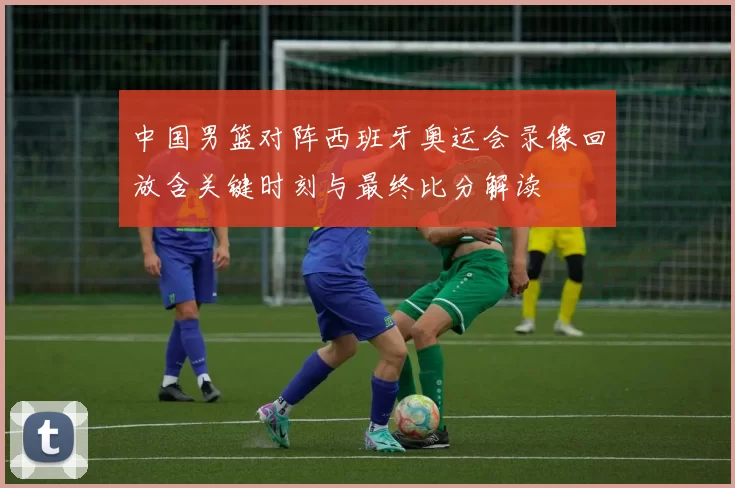 中国男篮对阵西班牙奥运会录像回放含关键时刻与最终比分解读