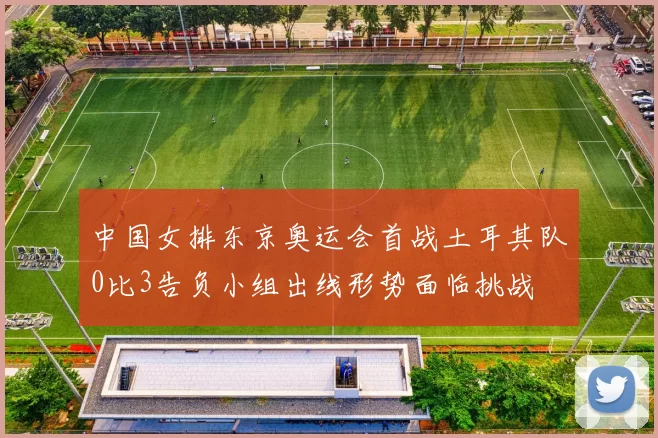 中国女排东京奥运会首战土耳其队0比3告负小组出线形势面临挑战