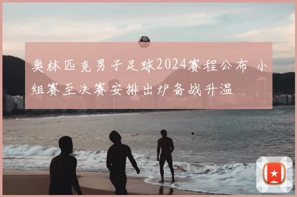 奥林匹克男子足球2024赛程公布 小组赛至决赛安排出炉备战升温