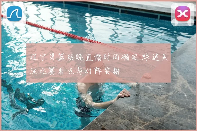 辽宁男篮明晚直播时间确定 球迷关注比赛看点与对阵安排