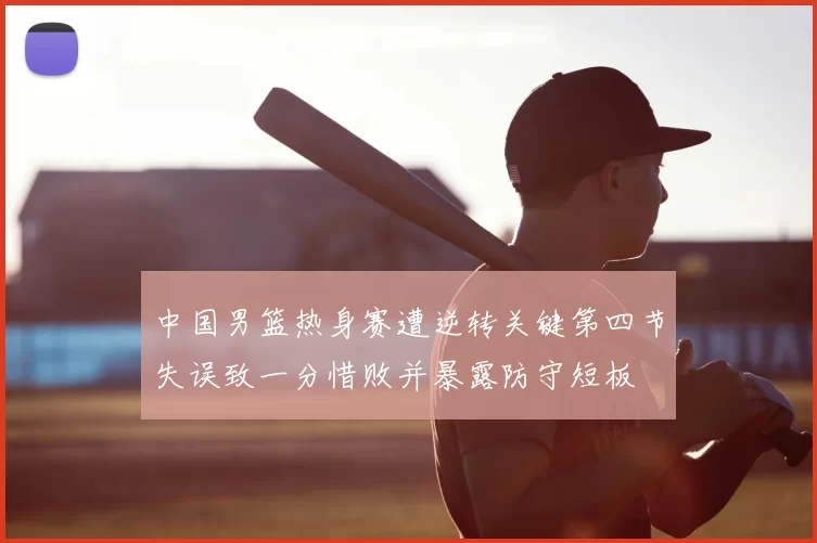 中国男篮热身赛遭逆转关键第四节失误致一分惜败并暴露防守短板