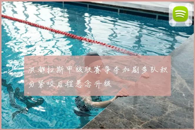 洪都拉斯甲级联赛争夺加剧多队积分紧咬后程悬念升级