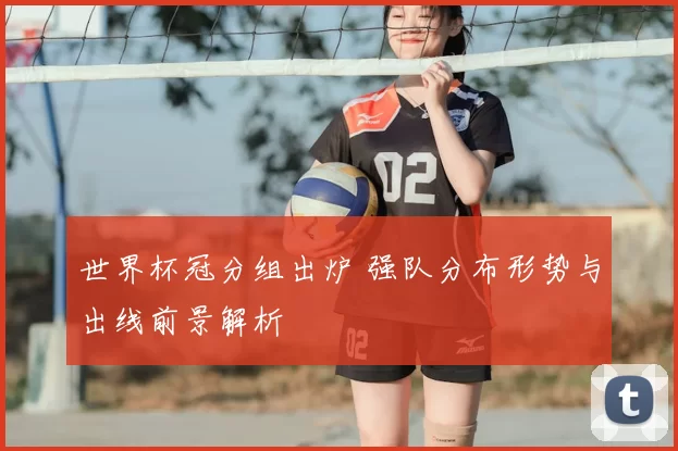 世界杯冠分组出炉 强队分布形势与出线前景解析