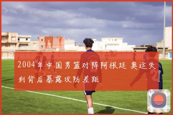 2004年中国男篮对阵阿根廷 奥运失利背后暴露攻防差距