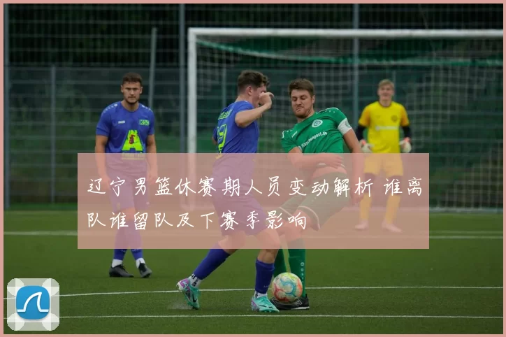 辽宁男篮休赛期人员变动解析 谁离队谁留队及下赛季影响