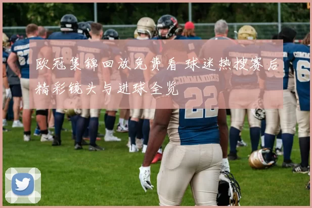 欧冠集锦回放免费看 球迷热搜赛后精彩镜头与进球全览