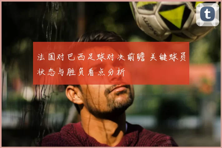 法国对巴西足球对决前瞻 关键球员状态与胜负看点分析