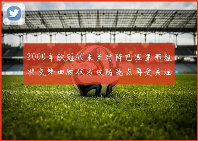 2000年欧冠AC米兰对阵巴塞罗那经典交锋回顾双方攻防亮点再受关注