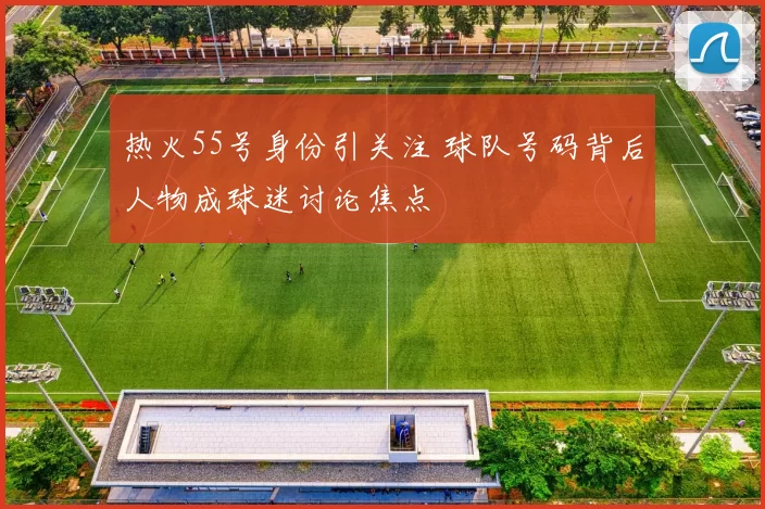 热火55号身份引关注 球队号码背后人物成球迷讨论焦点