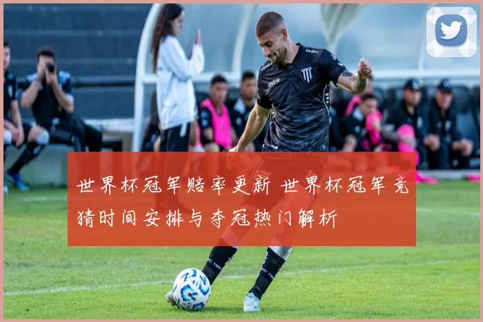 世界杯冠军赔率更新 世界杯冠军竞猜时间安排与夺冠热门解析