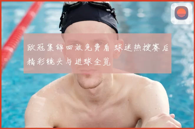 欧冠集锦回放免费看 球迷热搜赛后精彩镜头与进球全览