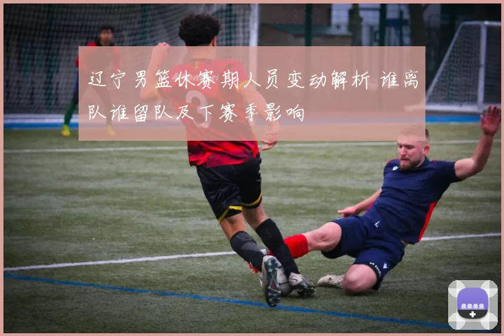 辽宁男篮休赛期人员变动解析 谁离队谁留队及下赛季影响