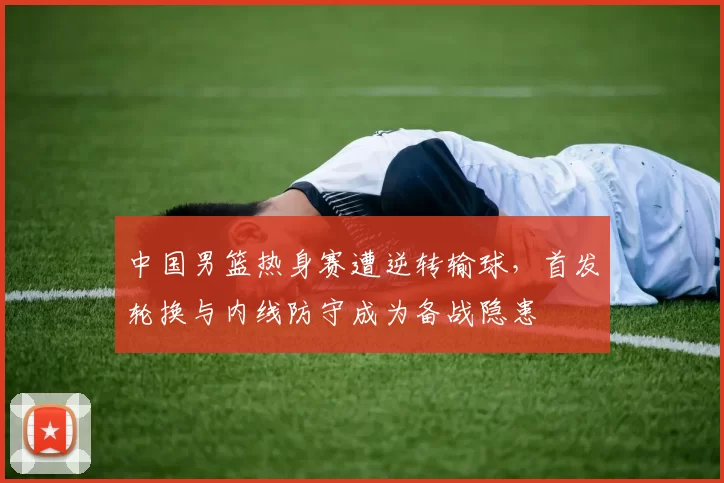 中国男篮热身赛遭逆转输球，首发轮换与内线防守成为备战隐患