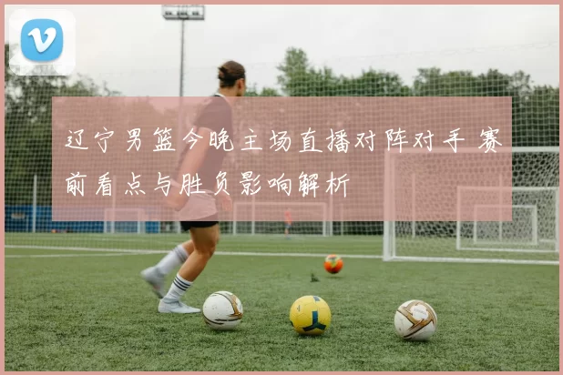 辽宁男篮今晚主场直播对阵对手 赛前看点与胜负影响解析