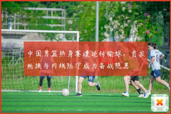 中国男篮热身赛遭逆转输球，首发轮换与内线防守成为备战隐患