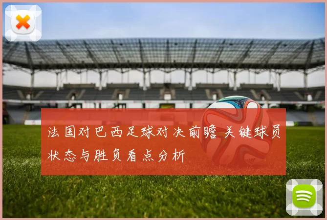 法国对巴西足球对决前瞻 关键球员状态与胜负看点分析