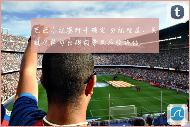 巴西小组赛对手确定 分组难度、关键对阵与出线前景及风险评估