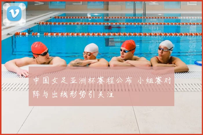 中国女足亚洲杯赛程公布 小组赛对阵与出线形势引关注