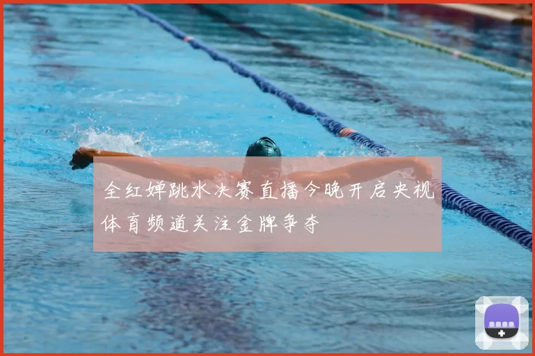 全红婵跳水决赛直播今晚开启央视体育频道关注金牌争夺