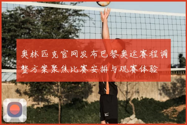 奥林匹克官网发布巴黎奥运赛程调整方案聚焦比赛安排与观赛体验