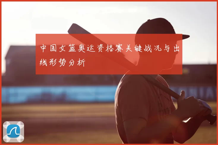中国女篮奥运资格赛关键战况与出线形势分析