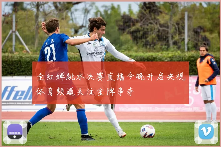 全红婵跳水决赛直播今晚开启央视体育频道关注金牌争夺