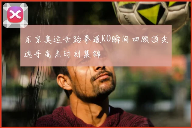 东京奥运会跆拳道KO瞬间回顾顶尖选手高光时刻集锦