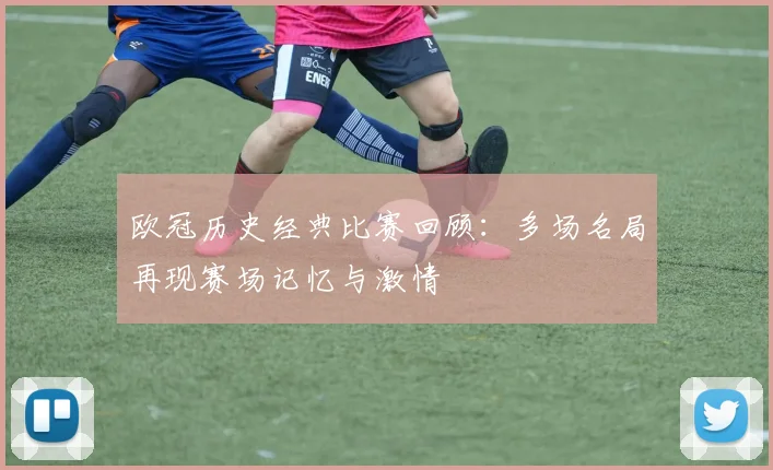欧冠历史经典比赛回顾：多场名局再现赛场记忆与激情
