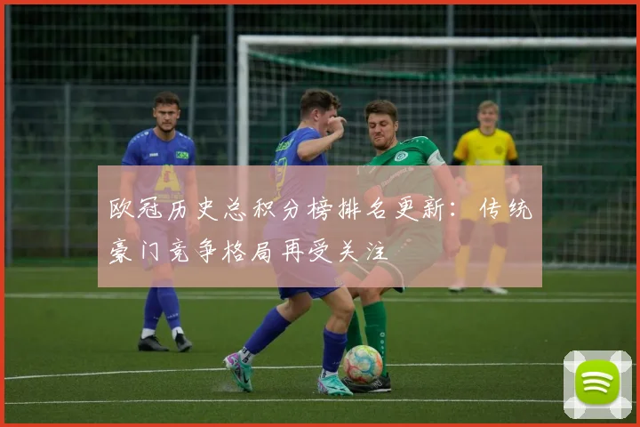 欧冠历史总积分榜排名更新:传统豪门竞争格局再受关注