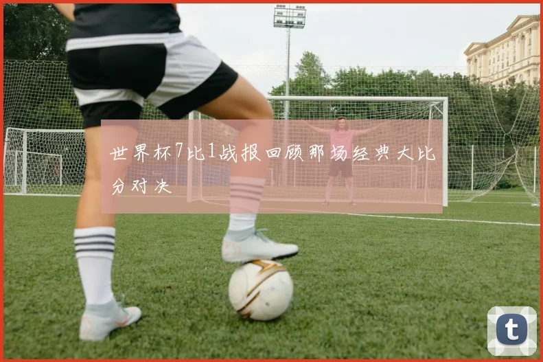 世界杯7比1战报回顾那场经典大比分对决
