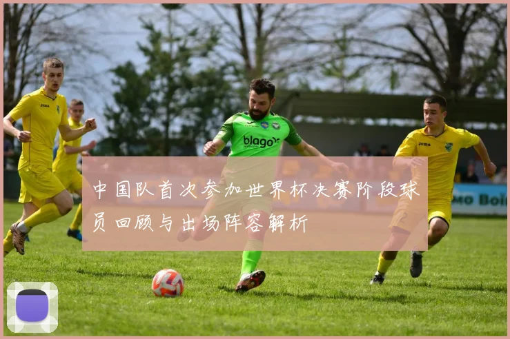 中国队首次参加世界杯决赛阶段球员回顾与出场阵容解析
